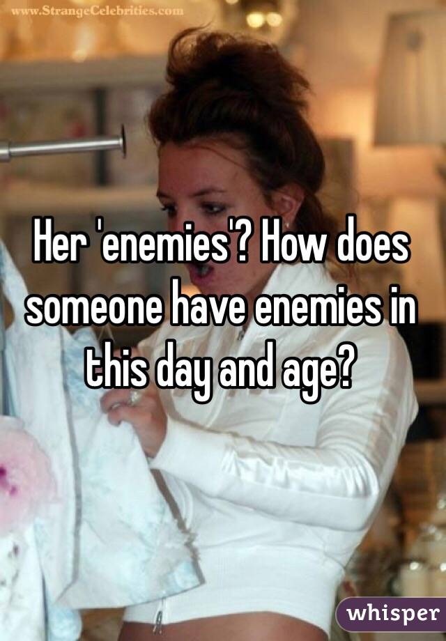 Her 'enemies'? How does someone have enemies in this day and age? 