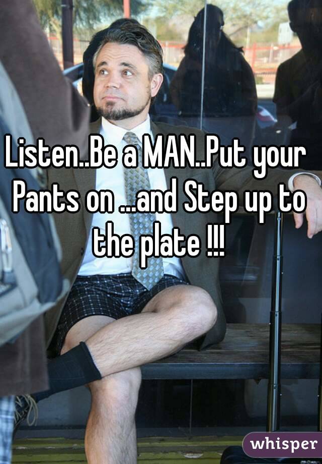 Listen..Be a MAN..Put your Pants on ...and Step up to the plate !!!