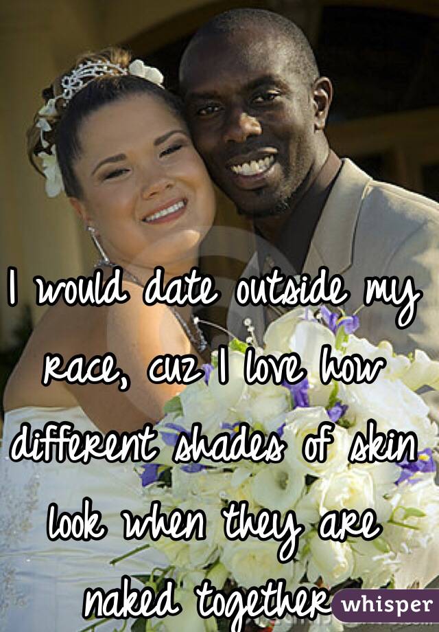 I would date outside my race, cuz I love how different shades of skin look when they are naked together. 