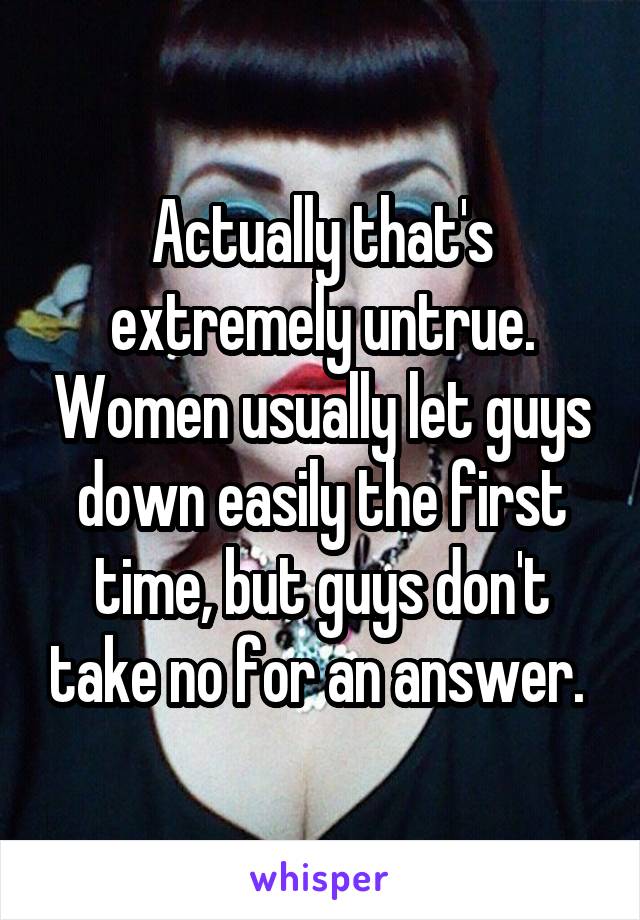 Actually that's extremely untrue. Women usually let guys down easily the first time, but guys don't take no for an answer. 