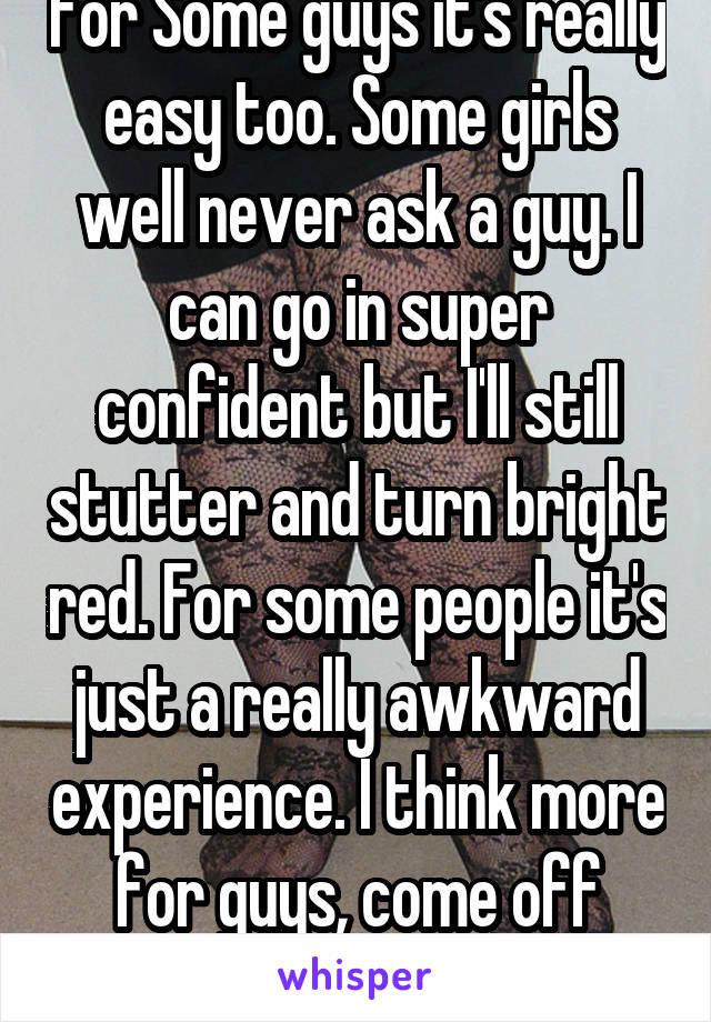 For Some guys it's really easy too. Some girls well never ask a guy. I can go in super confident but I'll still stutter and turn bright red. For some people it's just a really awkward experience. I think more for guys, come off unintentionally creepy. 