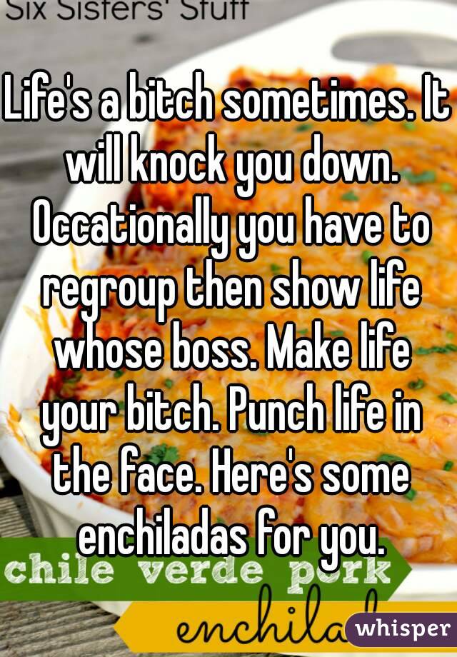 Life's a bitch sometimes. It will knock you down. Occationally you have to regroup then show life whose boss. Make life your bitch. Punch life in the face. Here's some enchiladas for you.