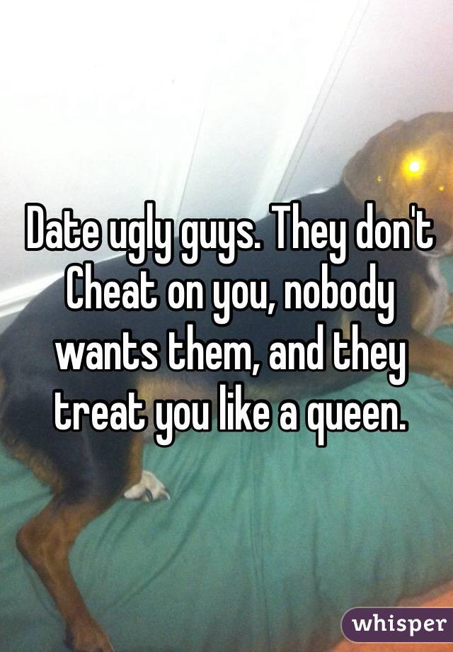 Date ugly guys. They don't Cheat on you, nobody wants them, and they treat you like a queen. 