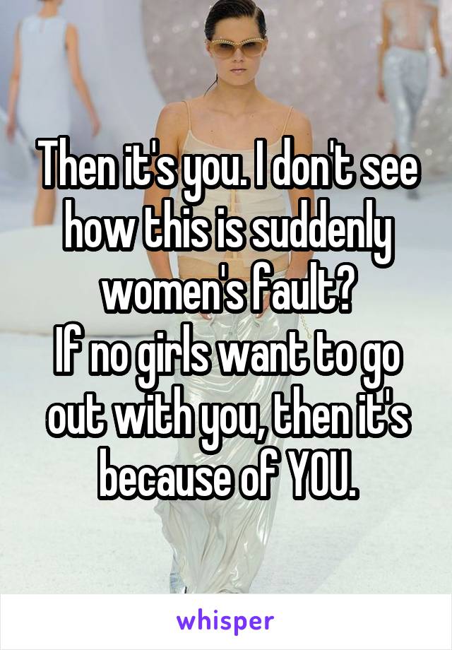 Then it's you. I don't see how this is suddenly women's fault?
If no girls want to go out with you, then it's because of YOU.