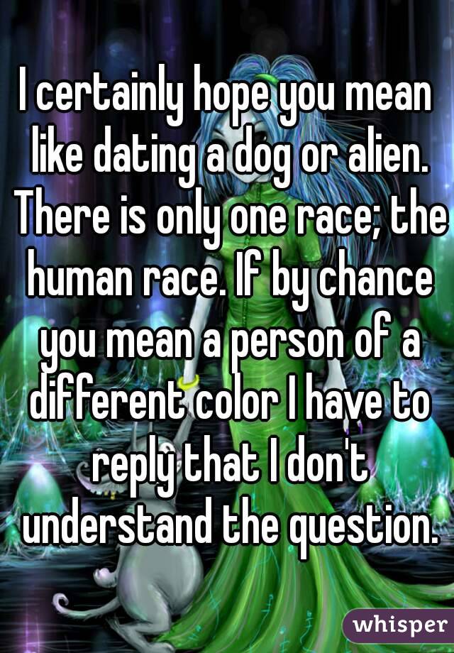 I certainly hope you mean like dating a dog or alien. There is only one race; the human race. If by chance you mean a person of a different color I have to reply that I don't understand the question.