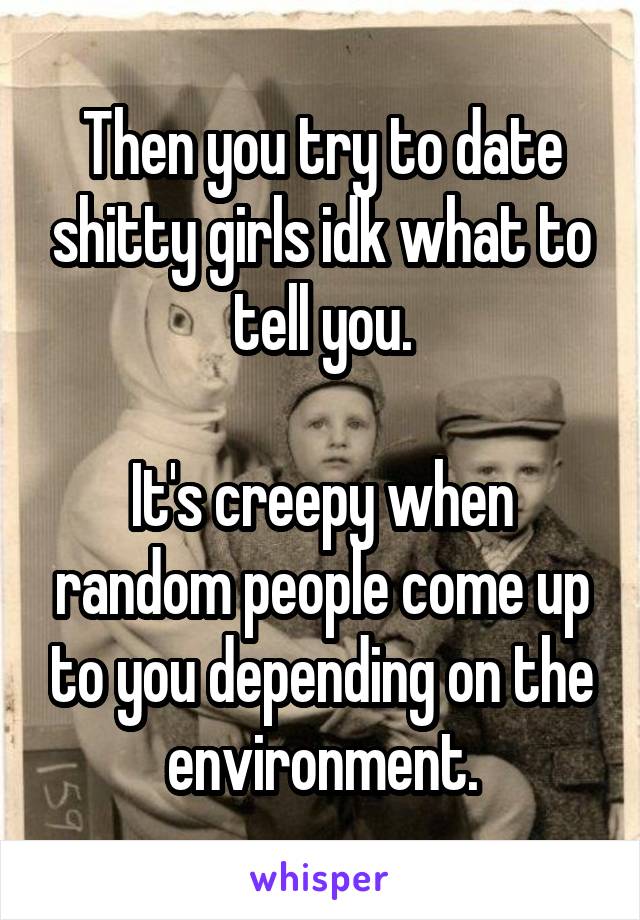 Then you try to date shitty girls idk what to tell you.

It's creepy when random people come up to you depending on the environment.