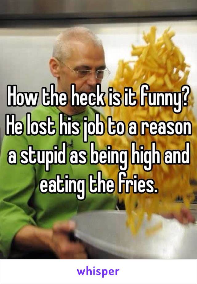 How the heck is it funny? He lost his job to a reason a stupid as being high and eating the fries.