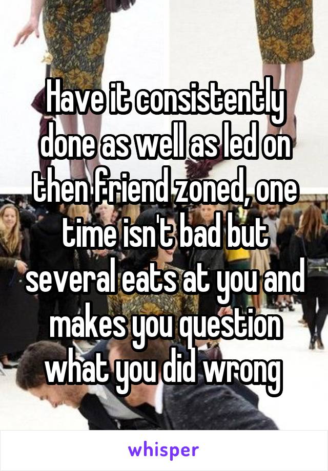 Have it consistently done as well as led on then friend zoned, one time isn't bad but several eats at you and makes you question what you did wrong 