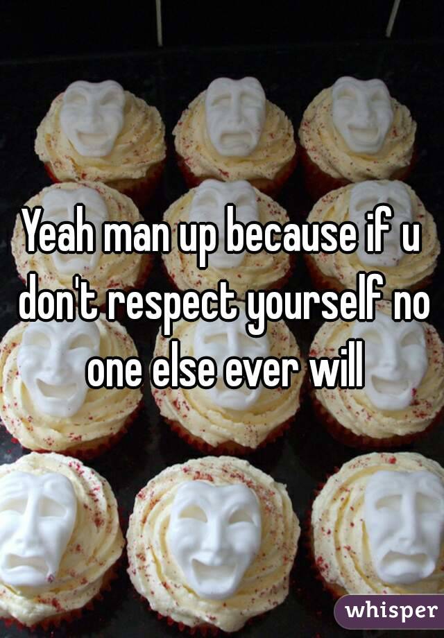 Yeah man up because if u don't respect yourself no one else ever will