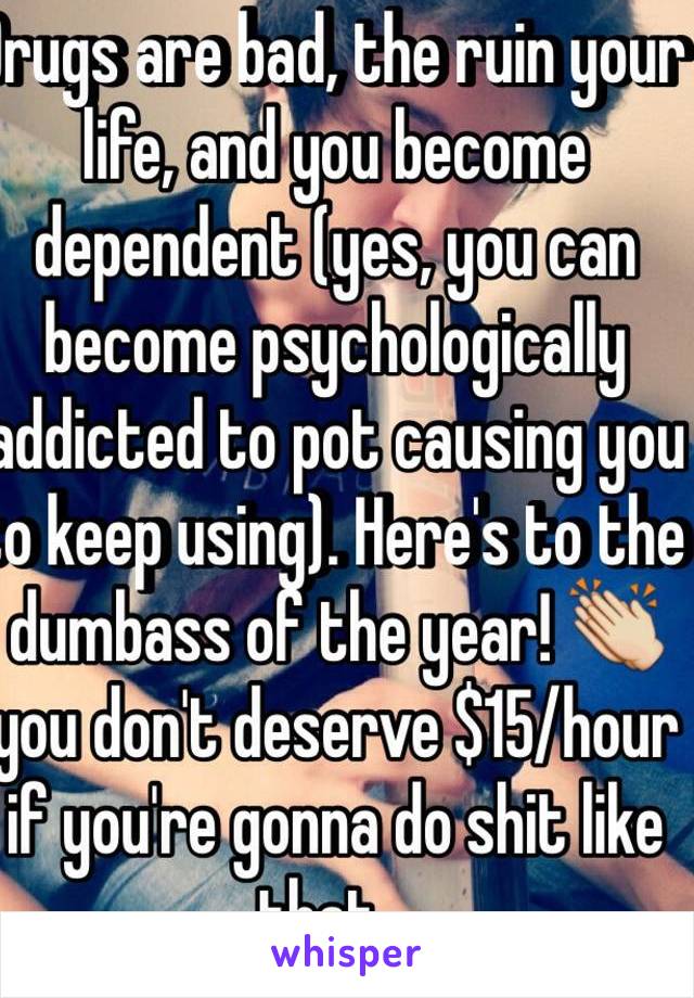 Drugs are bad, the ruin your life, and you become dependent (yes, you can become psychologically addicted to pot causing you to keep using). Here's to the dumbass of the year! 👏 you don't deserve $15/hour if you're gonna do shit like that...