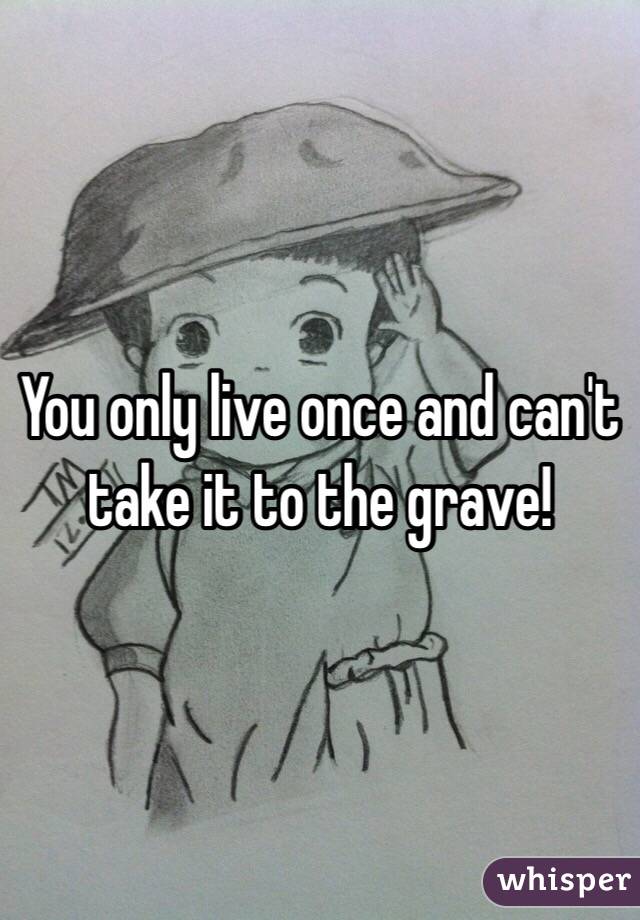 You only live once and can't take it to the grave! 