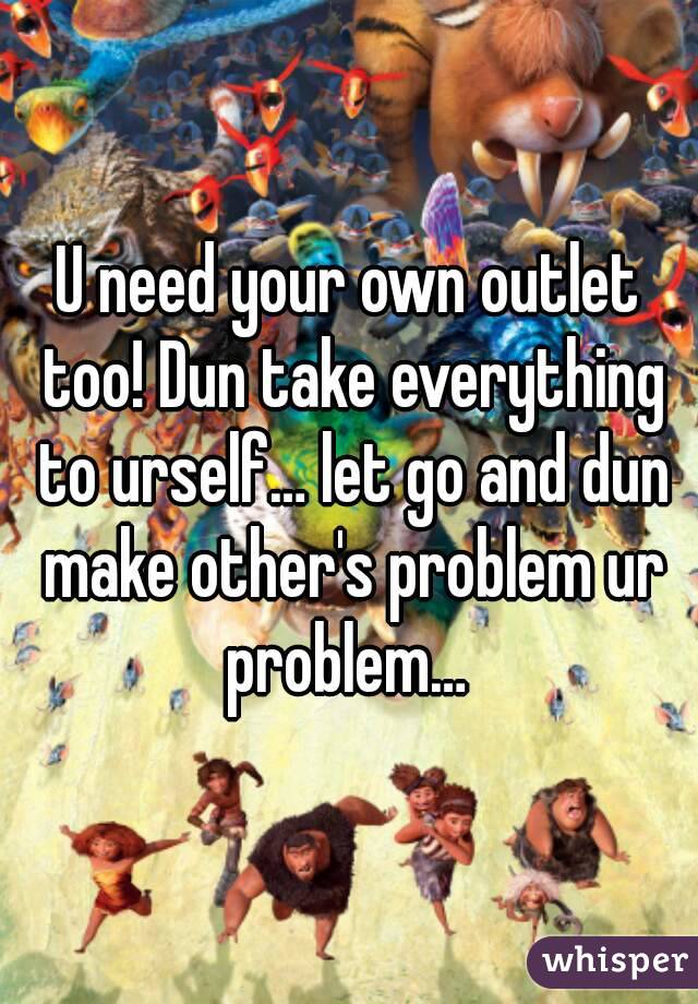 U need your own outlet too! Dun take everything to urself… let go and dun make other's problem ur problem… 