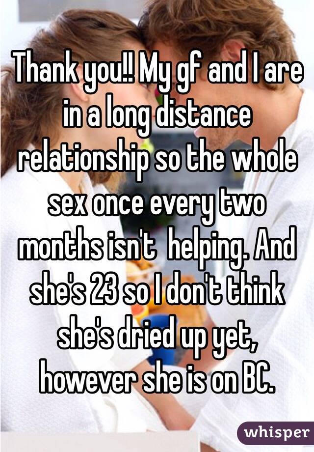 Thank you!! My gf and I are in a long distance relationship so the whole sex once every two months isn't  helping. And she's 23 so I don't think she's dried up yet, however she is on BC. 