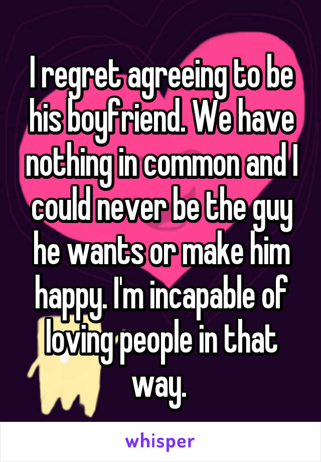 I regret agreeing to be his boyfriend. We have nothing in common and I could never be the guy he wants or make him happy. I'm incapable of loving people in that way. 