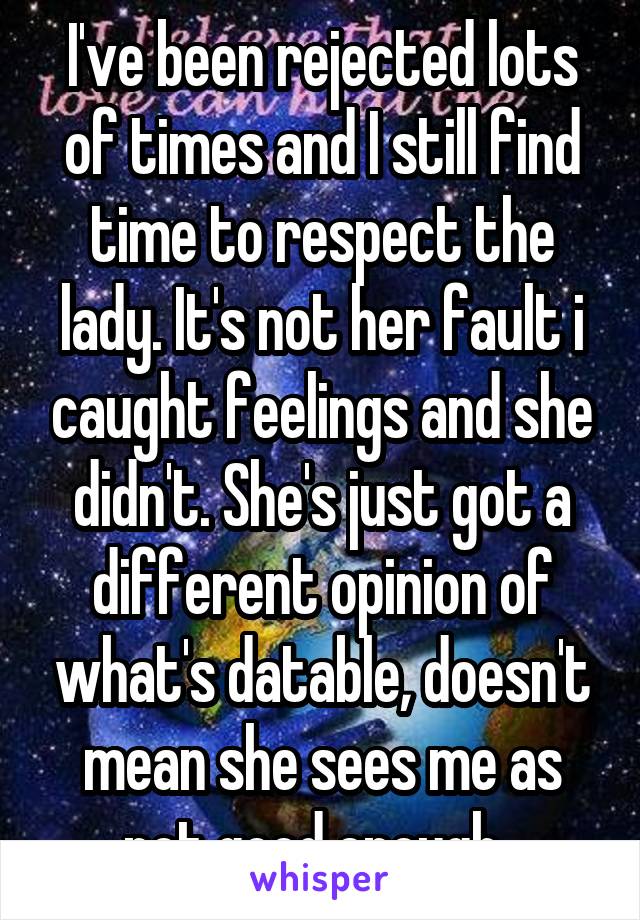 I've been rejected lots of times and I still find time to respect the lady. It's not her fault i caught feelings and she didn't. She's just got a different opinion of what's datable, doesn't mean she sees me as not good enough. 