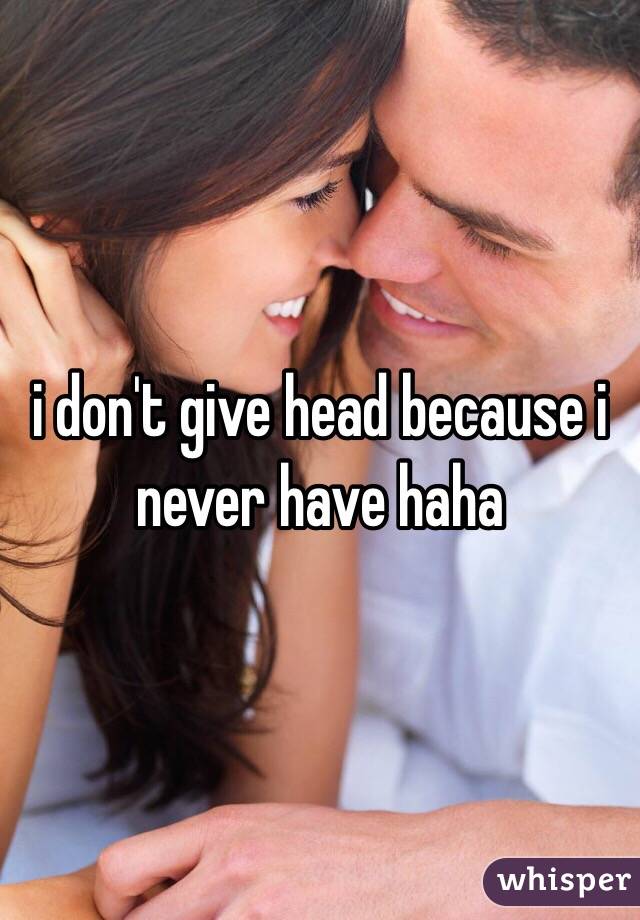 i don't give head because i never have haha