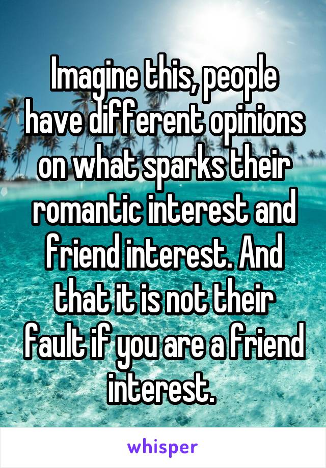 Imagine this, people have different opinions on what sparks their romantic interest and friend interest. And that it is not their fault if you are a friend interest. 