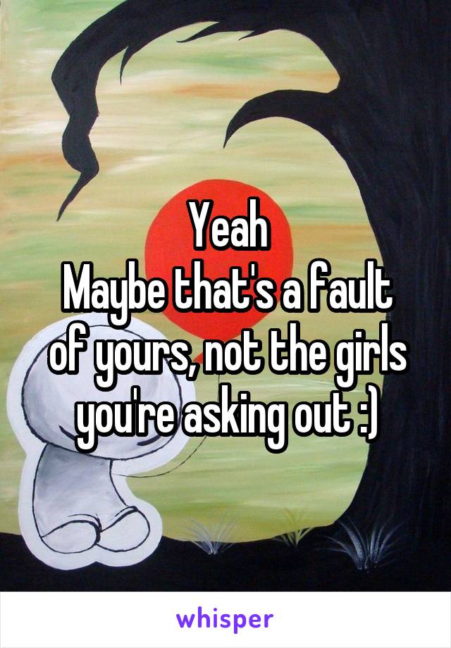 Yeah
Maybe that's a fault of yours, not the girls you're asking out :)