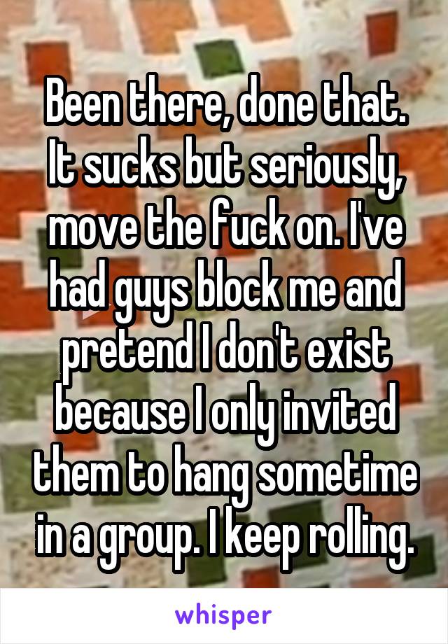 Been there, done that. It sucks but seriously, move the fuck on. I've had guys block me and pretend I don't exist because I only invited them to hang sometime in a group. I keep rolling.