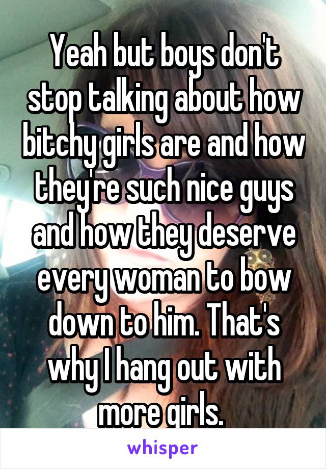 Yeah but boys don't stop talking about how bitchy girls are and how they're such nice guys and how they deserve every woman to bow down to him. That's why I hang out with more girls. 
