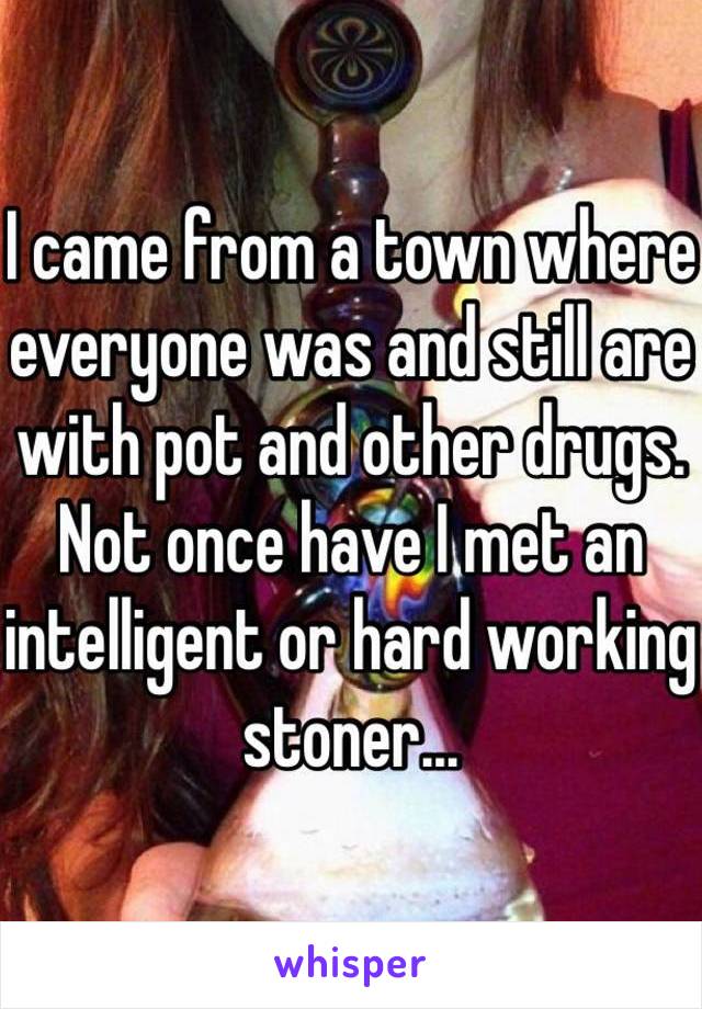 I came from a town where everyone was and still are with pot and other drugs. Not once have I met an intelligent or hard working stoner...