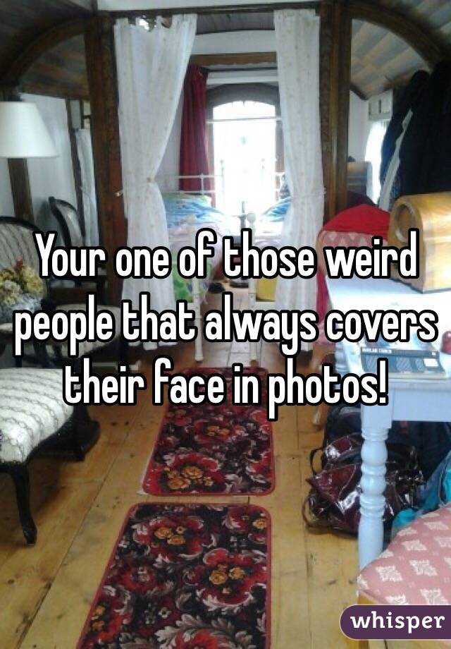 Your one of those weird people that always covers their face in photos!