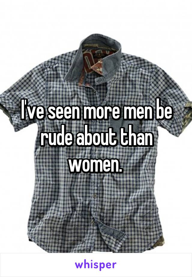I've seen more men be rude about than women. 