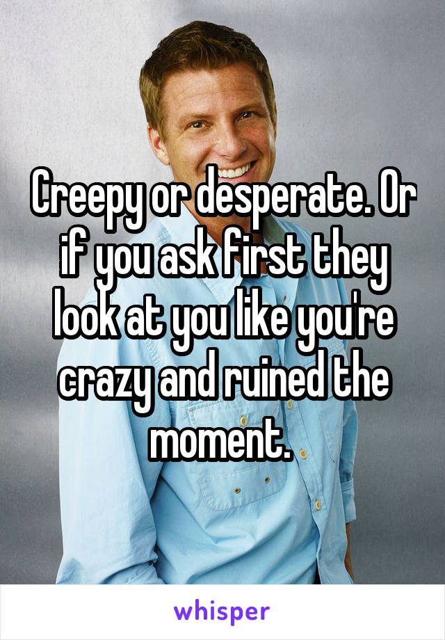 Creepy or desperate. Or if you ask first they look at you like you're crazy and ruined the moment. 
