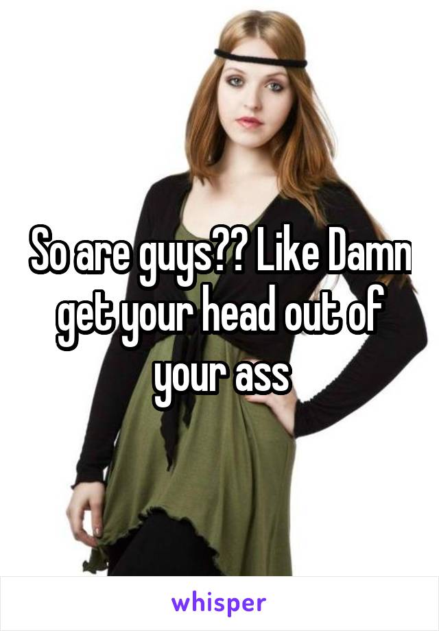 So are guys?? Like Damn get your head out of your ass
