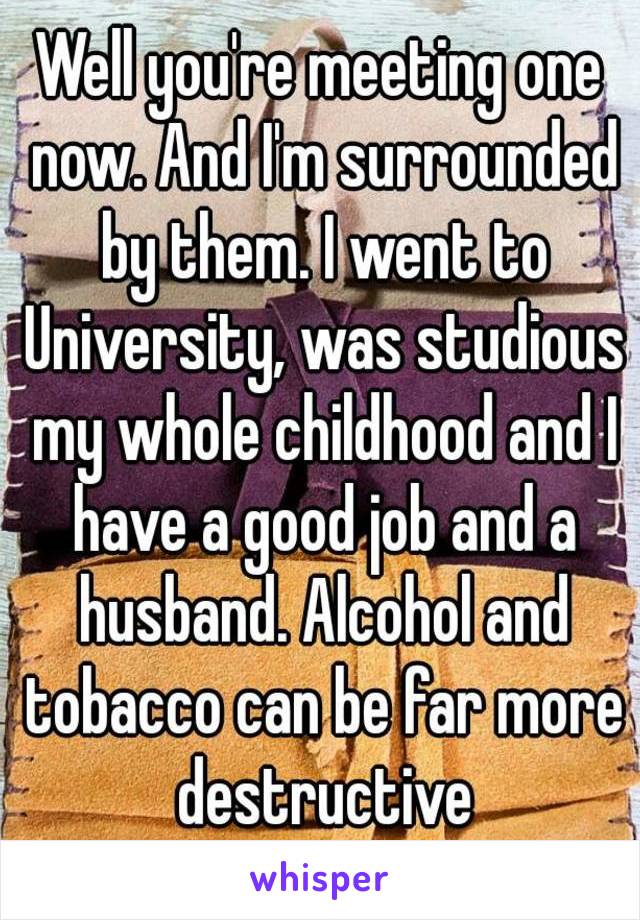 Well you're meeting one now. And I'm surrounded by them. I went to University, was studious my whole childhood and I have a good job and a husband. Alcohol and tobacco can be far more destructive