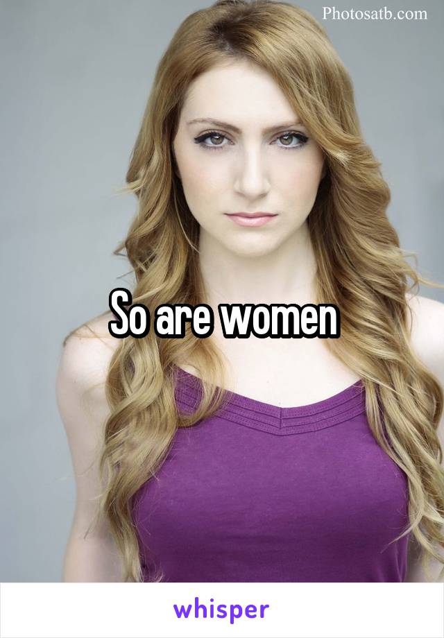 So are women