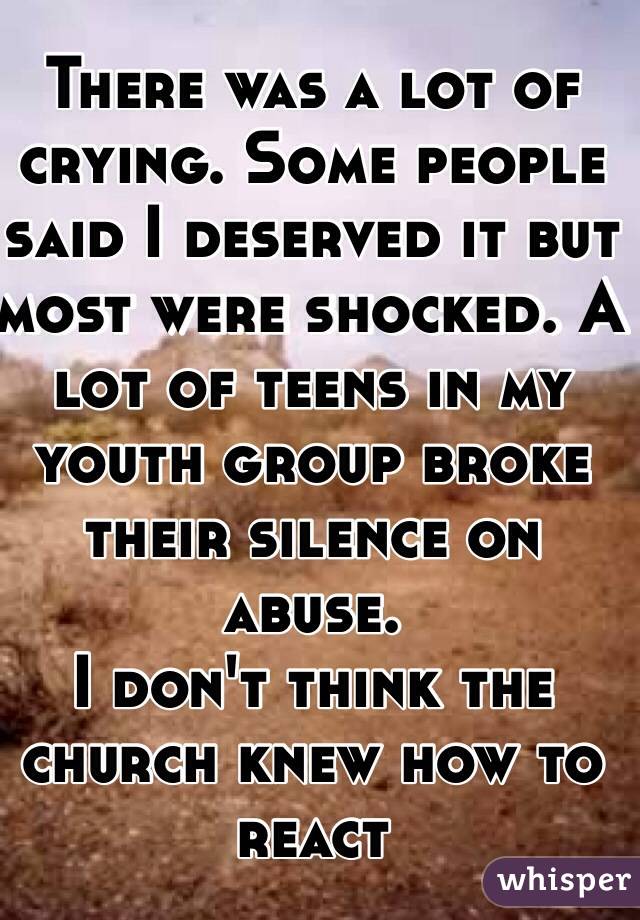 There was a lot of crying. Some people said I deserved it but most were shocked. A lot of teens in my youth group broke their silence on abuse.
I don't think the church knew how to react 