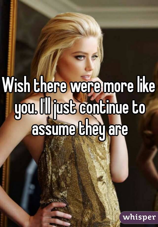 Wish there were more like you. I'll just continue to assume they are