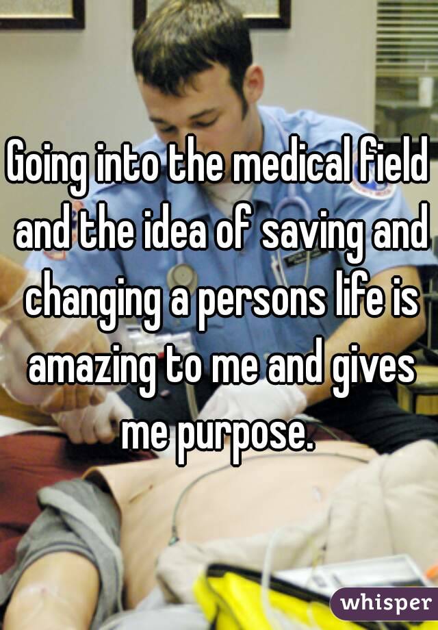 Going into the medical field and the idea of saving and changing a persons life is amazing to me and gives me purpose. 