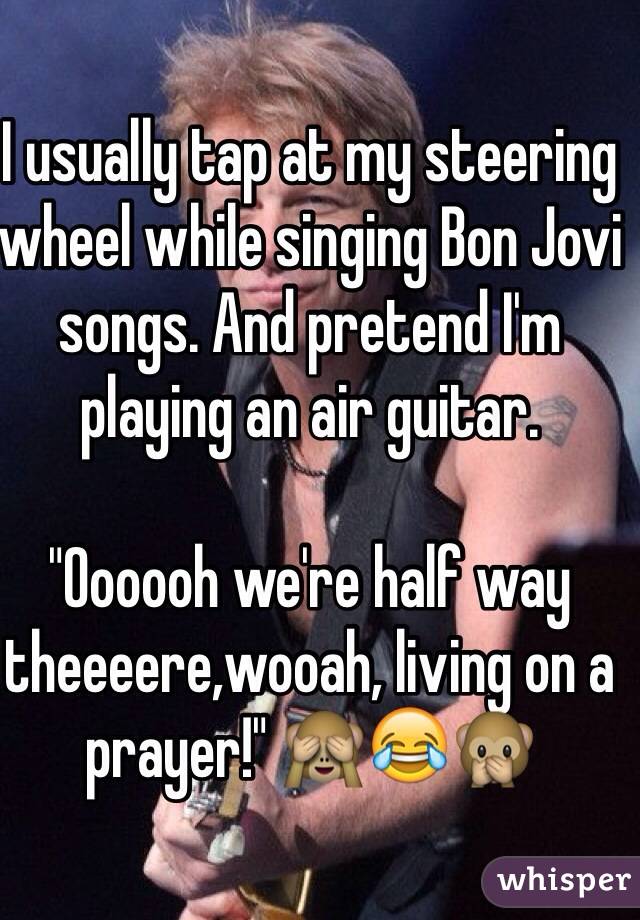 I usually tap at my steering wheel while singing Bon Jovi songs. And pretend I'm playing an air guitar.

"Oooooh we're half way theeeere,wooah, living on a prayer!" 🙈😂🙊
