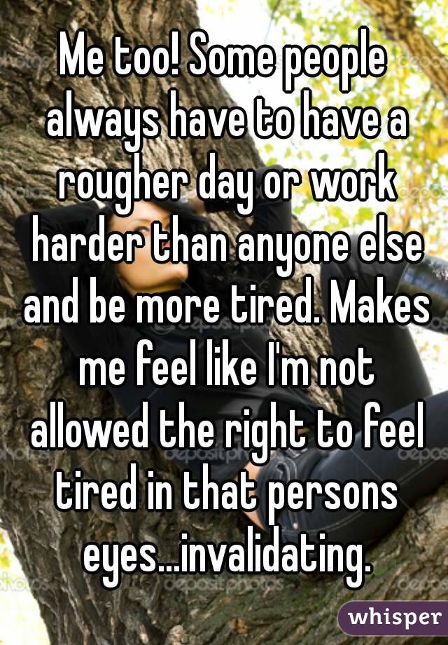 Me too! Some people always have to have a rougher day or work harder than anyone else and be more tired. Makes me feel like I'm not allowed the right to feel tired in that persons eyes...invalidating.