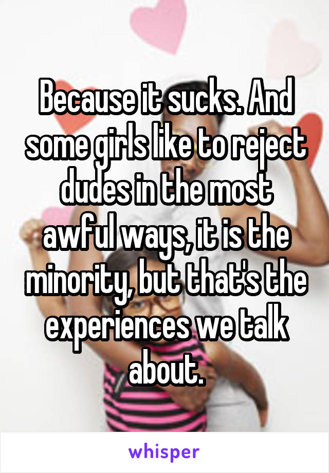 Because it sucks. And some girls like to reject dudes in the most awful ways, it is the minority, but that's the experiences we talk about.