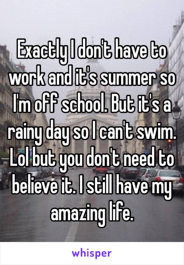 Exactly I don't have to work and it's summer so I'm off school. But it's a rainy day so I can't swim. Lol but you don't need to believe it. I still have my amazing life.