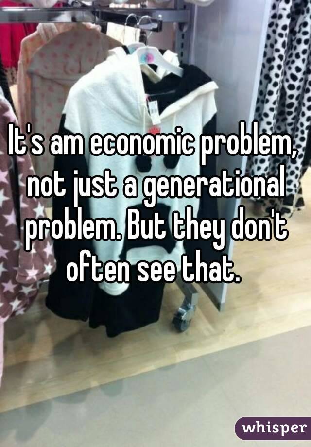 It's am economic problem, not just a generational problem. But they don't often see that. 