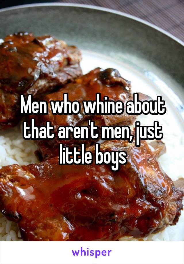 Men who whine about that aren't men, just little boys