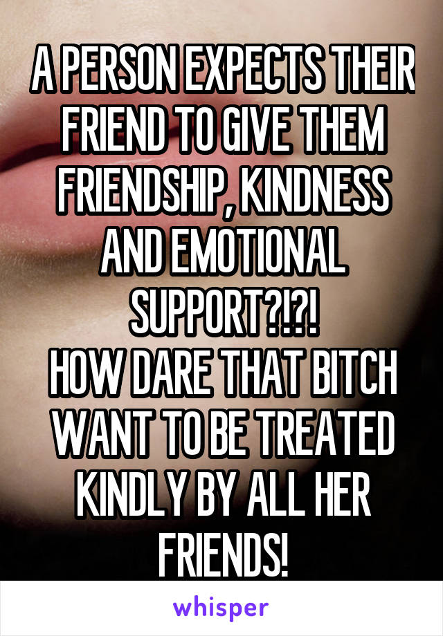 A PERSON EXPECTS THEIR FRIEND TO GIVE THEM FRIENDSHIP, KINDNESS AND EMOTIONAL SUPPORT?!?!
HOW DARE THAT BITCH WANT TO BE TREATED KINDLY BY ALL HER FRIENDS!