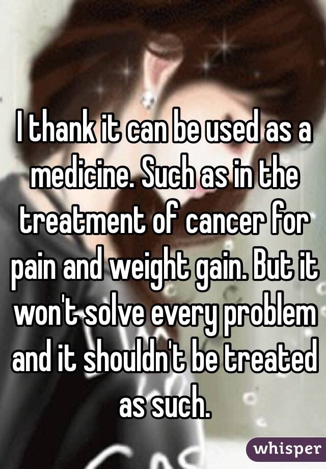 I thank it can be used as a medicine. Such as in the treatment of cancer for pain and weight gain. But it won't solve every problem and it shouldn't be treated as such.