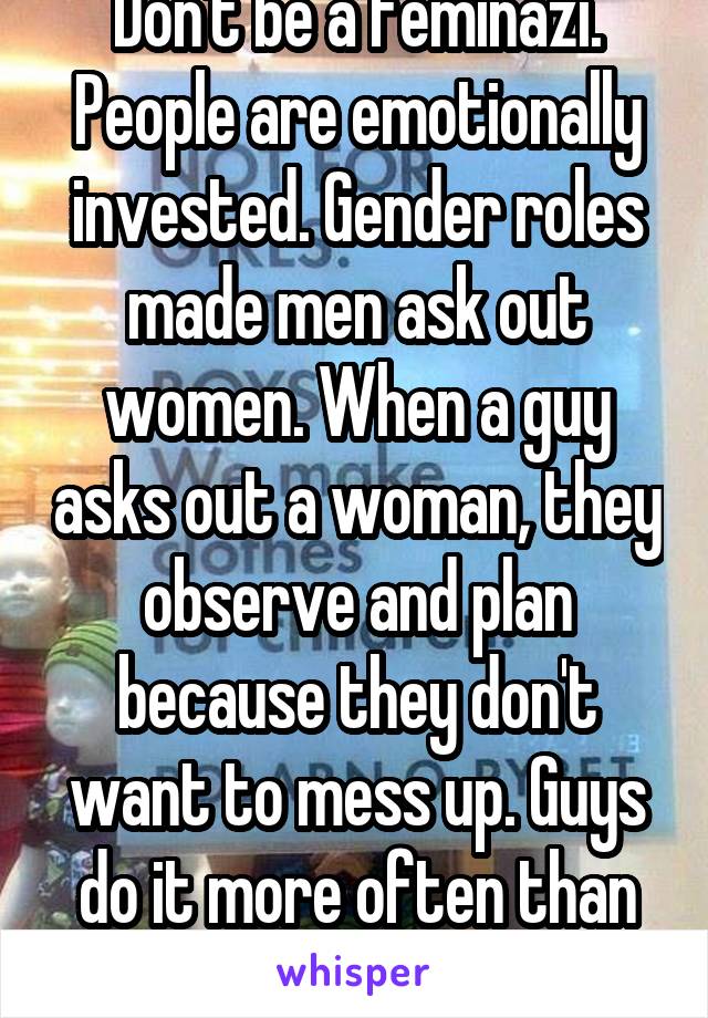 Don't be a feminazi. People are emotionally invested. Gender roles made men ask out women. When a guy asks out a woman, they observe and plan because they don't want to mess up. Guys do it more often than women.