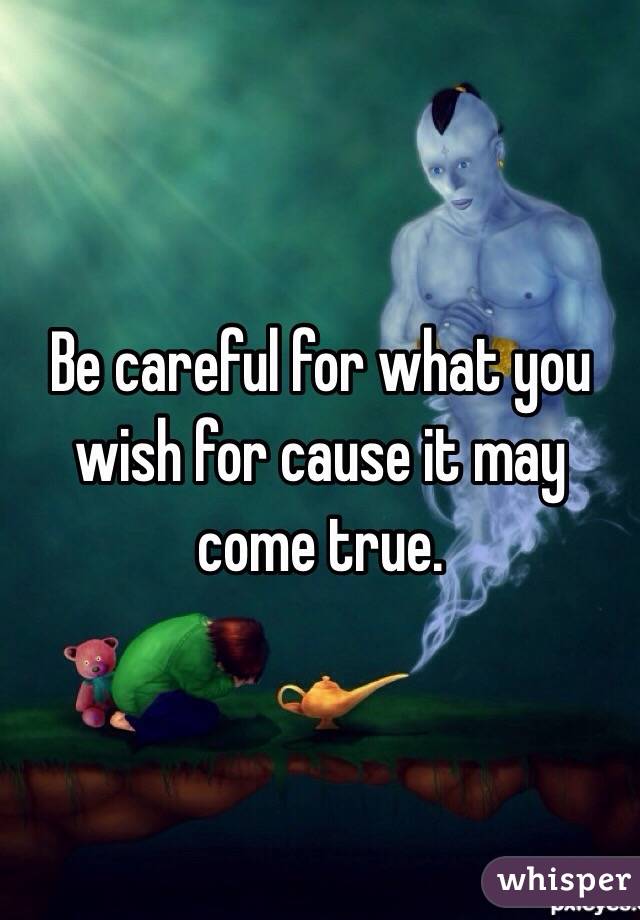 Be careful for what you wish for cause it may come true. 