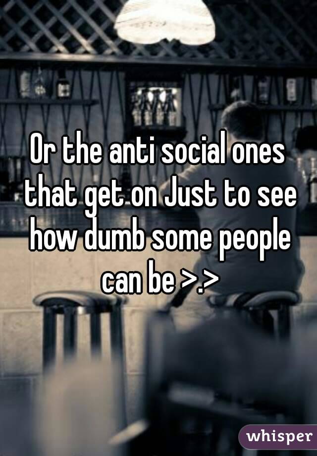Or the anti social ones that get on Just to see how dumb some people can be >.>