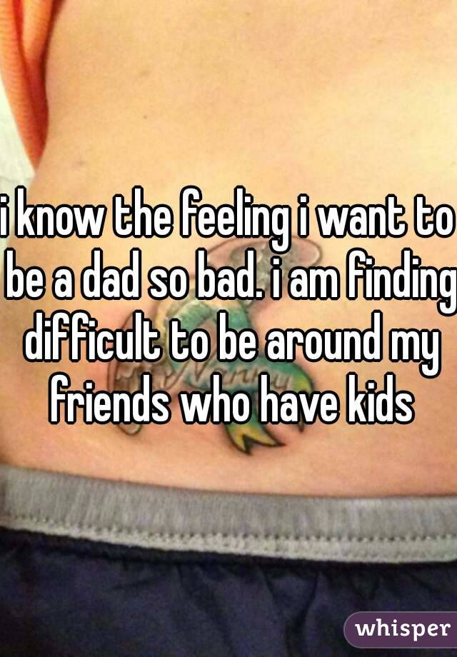 i know the feeling i want to be a dad so bad. i am finding difficult to be around my friends who have kids