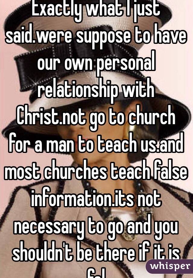Exactly what I just said.were suppose to have our own personal relationship with Christ.not go to church for a man to teach us.and most churches teach false information.its not necessary to go and you shouldn't be there if it is fal