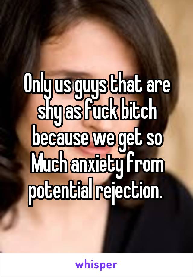 Only us guys that are shy as fuck bitch because we get so
Much anxiety from potential rejection. 
