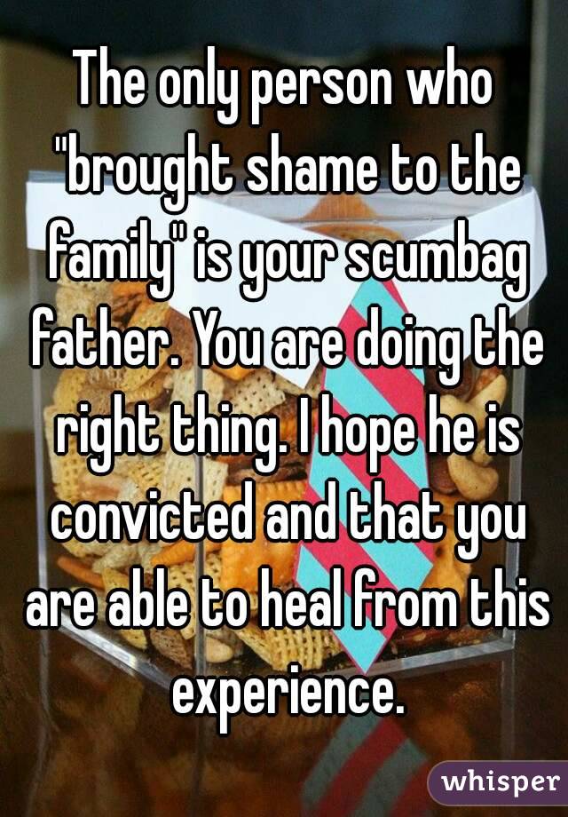 The only person who "brought shame to the family" is your scumbag father. You are doing the right thing. I hope he is convicted and that you are able to heal from this experience.