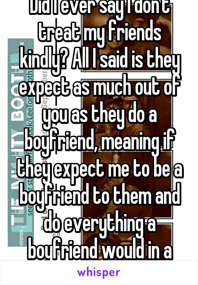 Did I ever say I don't treat my friends kindly? All I said is they expect as much out of you as they do a boyfriend, meaning if they expect me to be a boyfriend to them and do everything a boyfriend would in a personal setting .cont...